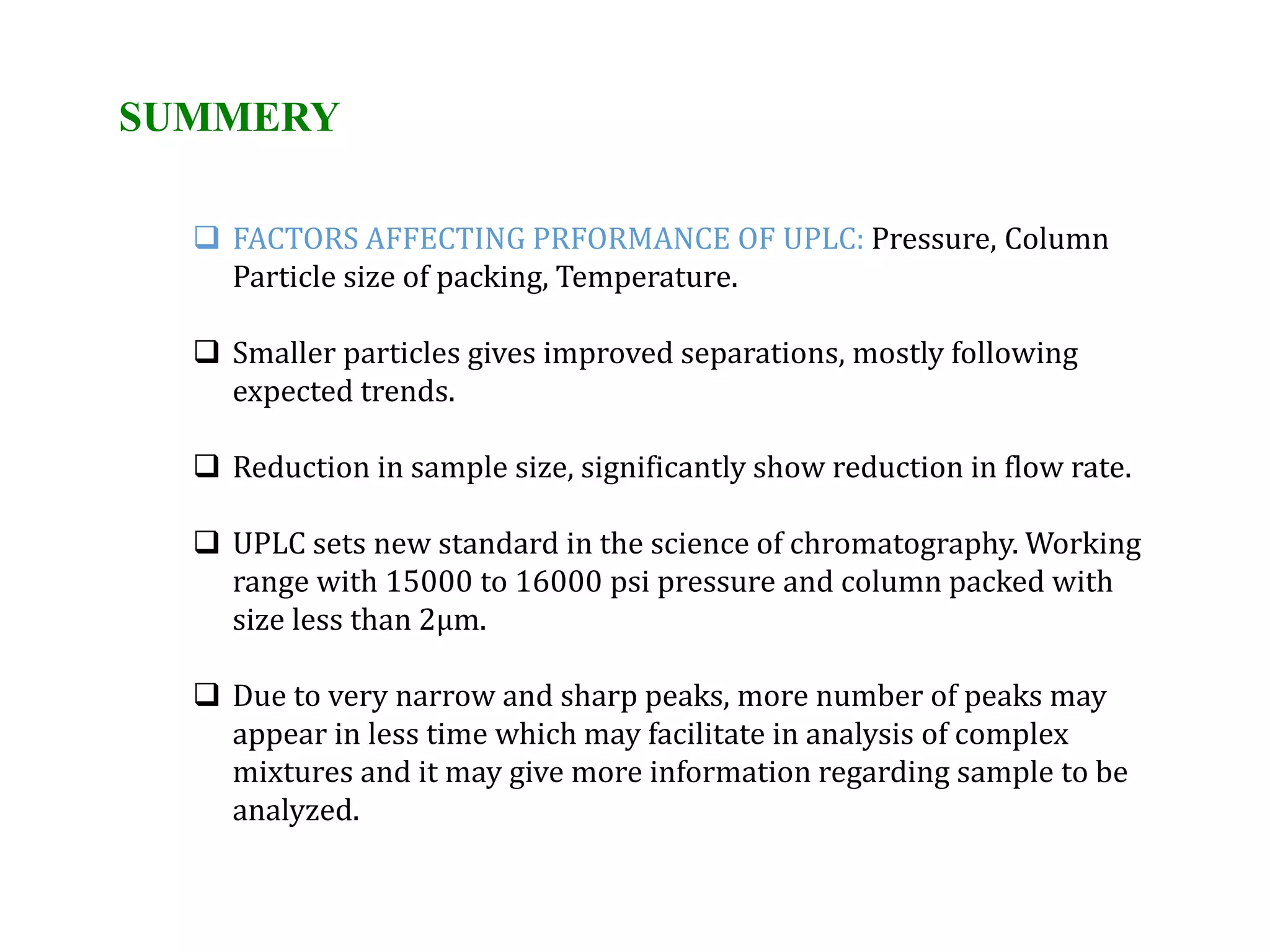 SUMMERY
 FACTORS AFFECTING PRFORMANCE OF UPLC: Pressure, Column
Particle size of packing, Temperature.
 Smaller particles gives improved separations, mostly following
expected trends.
 Reduction in sample size, significantly show reduction in flow rate.
 UPLC sets new standard in the science of chromatography. Working
range with 15000 to 16000 psi pressure and column packed with
size less than 2µm.
 Due to very narrow and sharp peaks, more number of peaks may
appear in less time which may facilitate in analysis of complex
mixtures and it may give more information regarding sample to be
analyzed.
 