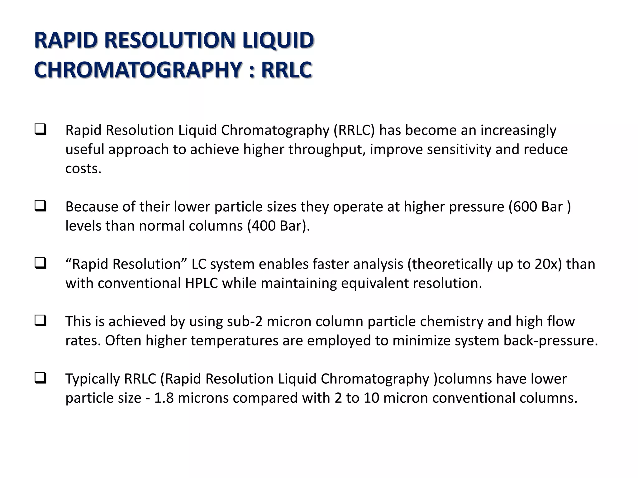 RAPID RESOLUTION LIQUID
CHROMATOGRAPHY : RRLC
 Rapid Resolution Liquid Chromatography (RRLC) has become an increasingly
useful approach to achieve higher throughput, improve sensitivity and reduce
costs.
 Because of their lower particle sizes they operate at higher pressure (600 Bar )
levels than normal columns (400 Bar).
 “Rapid Resolution” LC system enables faster analysis (theoretically up to 20x) than
with conventional HPLC while maintaining equivalent resolution.
 This is achieved by using sub-2 micron column particle chemistry and high flow
rates. Often higher temperatures are employed to minimize system back-pressure.
 Typically RRLC (Rapid Resolution Liquid Chromatography )columns have lower
particle size - 1.8 microns compared with 2 to 10 micron conventional columns.
 