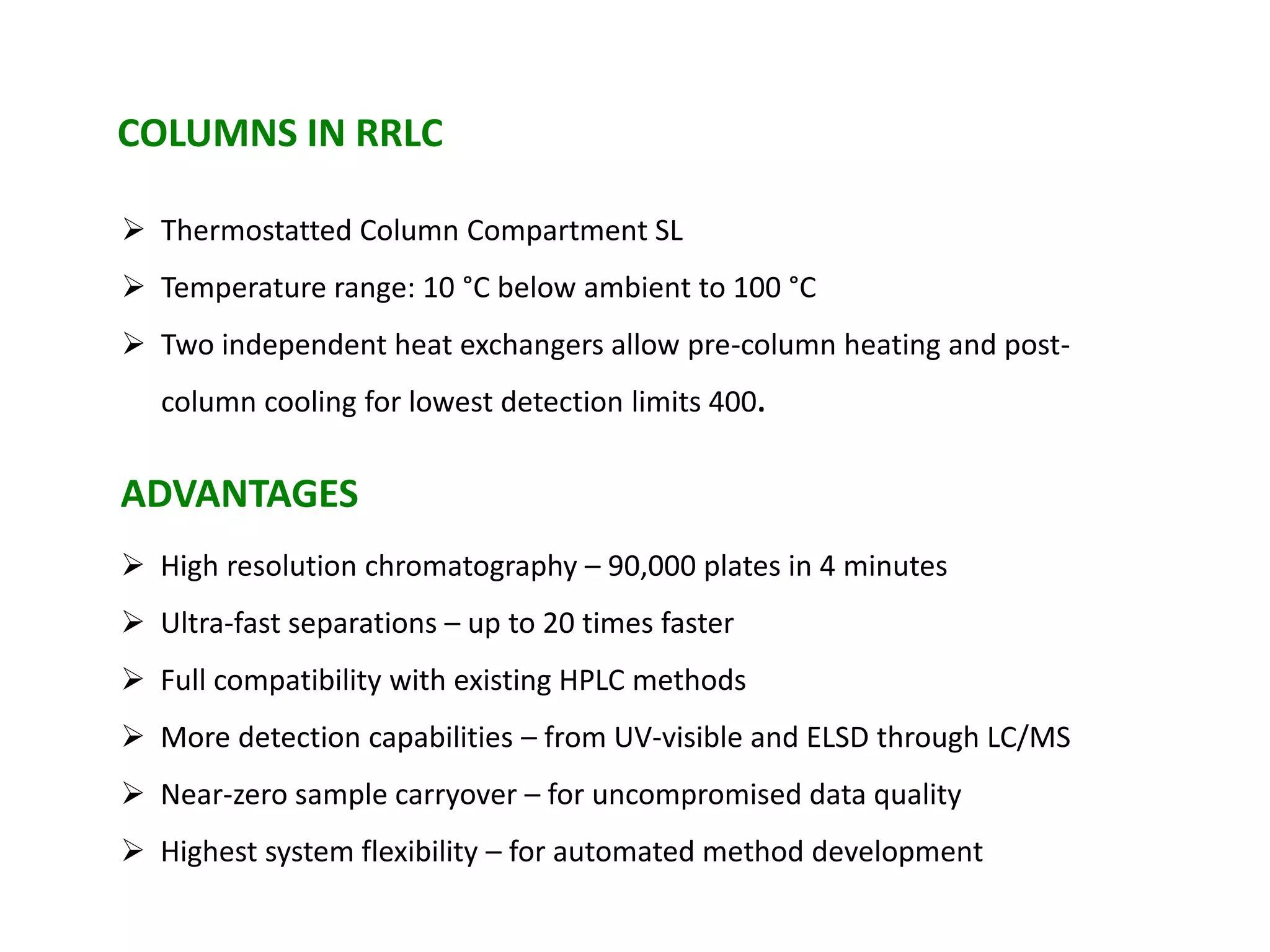  High resolution chromatography – 90,000 plates in 4 minutes
 Ultra-fast separations – up to 20 times faster
 Full compatibility with existing HPLC methods
 More detection capabilities – from UV-visible and ELSD through LC/MS
 Near-zero sample carryover – for uncompromised data quality
 Highest system flexibility – for automated method development
COLUMNS IN RRLC
 Thermostatted Column Compartment SL
 Temperature range: 10 °C below ambient to 100 °C
 Two independent heat exchangers allow pre-column heating and post-
column cooling for lowest detection limits 400.
ADVANTAGES
 