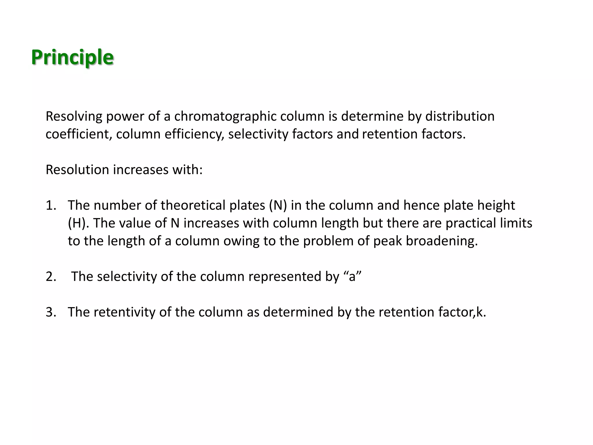 Principle
Resolving power of a chromatographic column is determine by distribution
coefficient, column efficiency, selectivity factors and retention factors.
Resolution increases with:
1. The number of theoretical plates (N) in the column and hence plate height
(H). The value of N increases with column length but there are practical limits
to the length of a column owing to the problem of peak broadening.
2. The selectivity of the column represented by “a”
3. The retentivity of the column as determined by the retention factor,k.
 