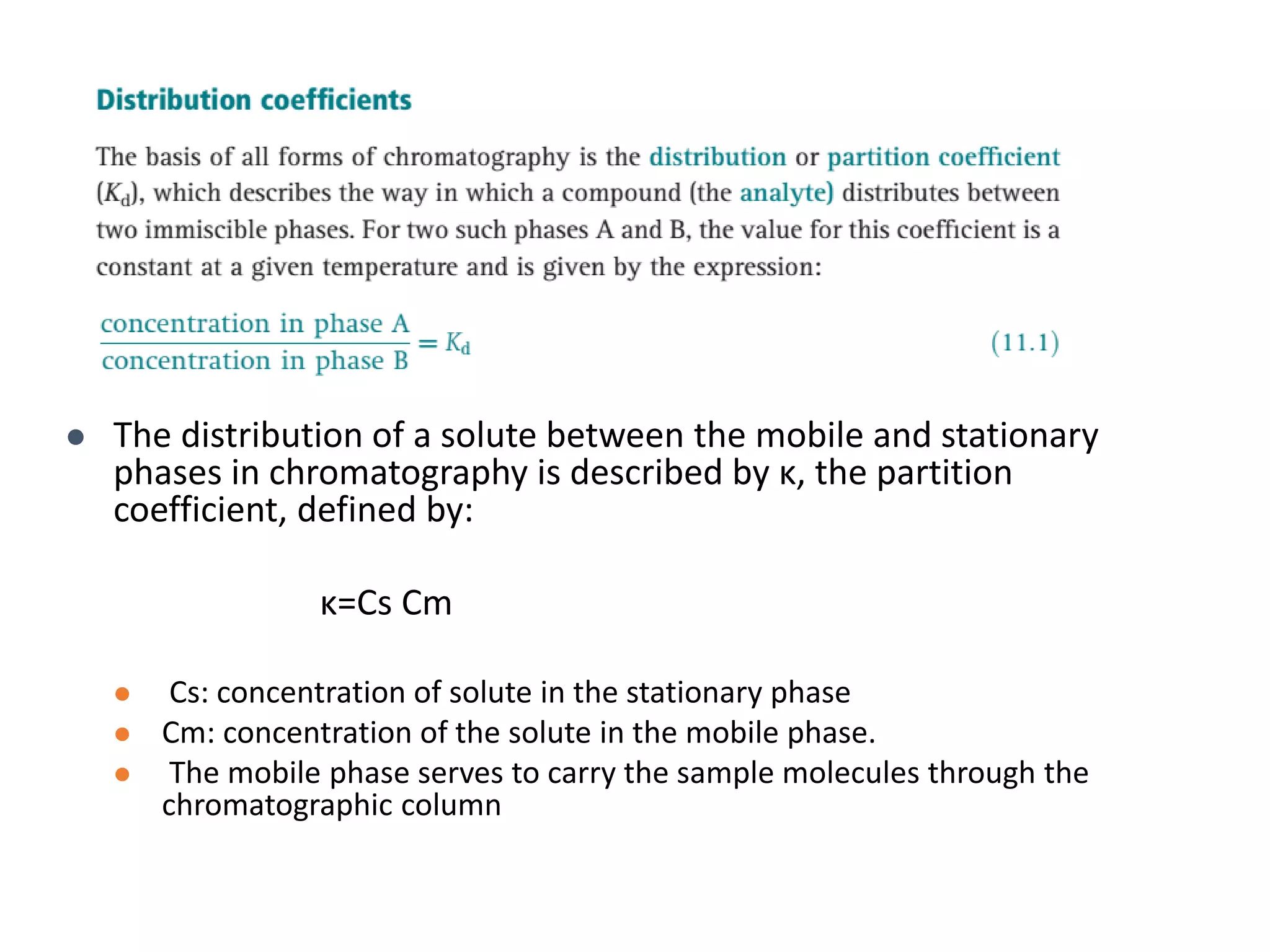  The distribution of a solute between the mobile and stationary
phases in chromatography is described by κ, the partition
coefficient, defined by:
κ=Cs Cm
 Cs: concentration of solute in the stationary phase
 Cm: concentration of the solute in the mobile phase.
 The mobile phase serves to carry the sample molecules through the
chromatographic column
 