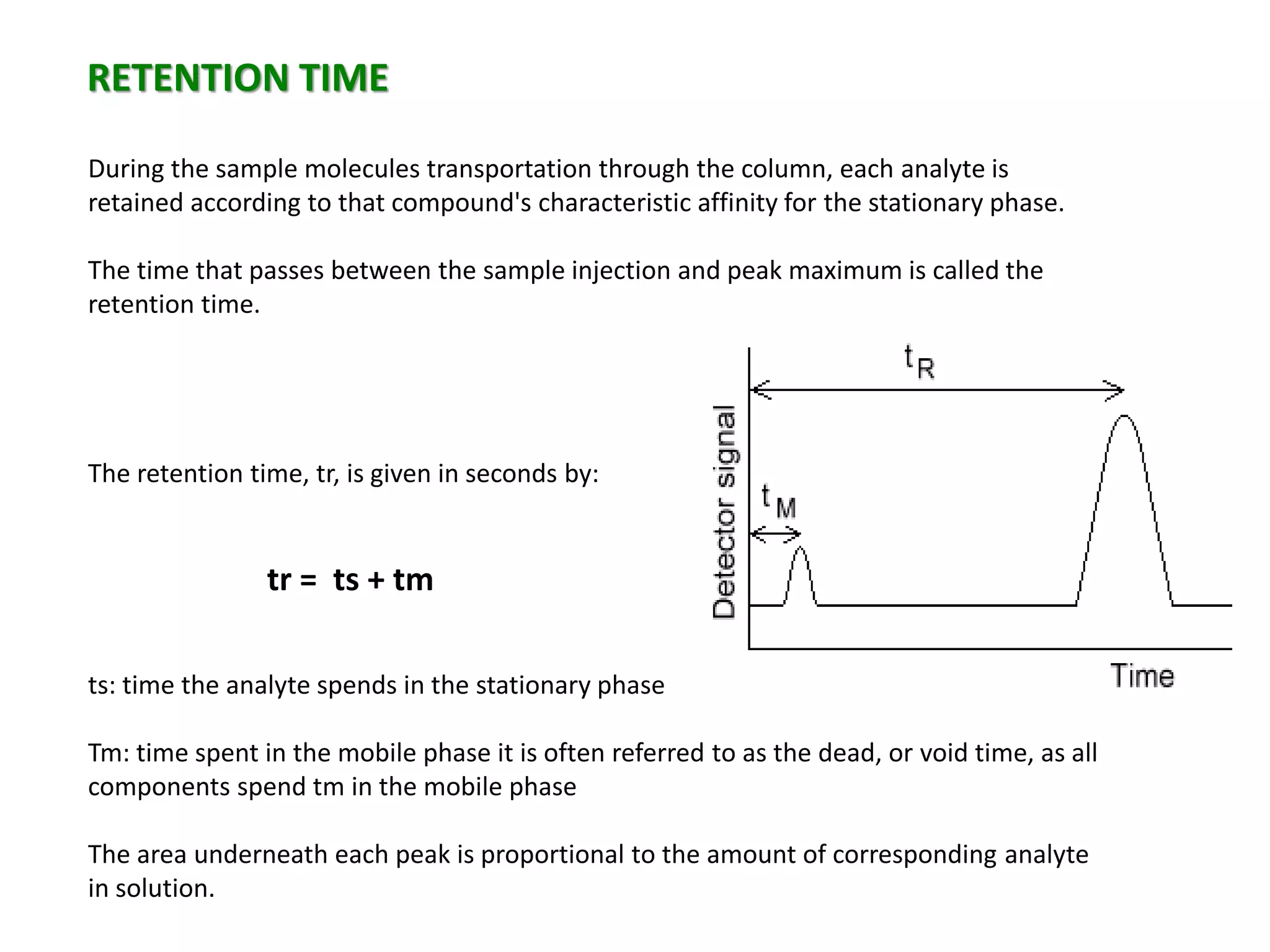RETENTION TIME
During the sample molecules transportation through the column, each analyte is
retained according to that compound's characteristic affinity for the stationary phase.
The time that passes between the sample injection and peak maximum is called the
retention time.
The retention time, tr, is given in seconds by:
tr = ts + tm
ts: time the analyte spends in the stationary phase
Tm: time spent in the mobile phase it is often referred to as the dead, or void time, as all
components spend tm in the mobile phase
The area underneath each peak is proportional to the amount of corresponding analyte
in solution.
 