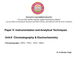 Chromatography & Electrochemistry
Chromatography: HPLC, FPLC, UPLC, RRLC
TEJASVI NAVADHITAMASTU
“Let our (the teacher and the taught) learning be radiant”
Let our efforts at learning be luminous and filled with joy, and endowed with the force of purpose
Unit-II
Paper V: Instrumentation and Analytical Techniques
Dr. Prabhakar Singh
 