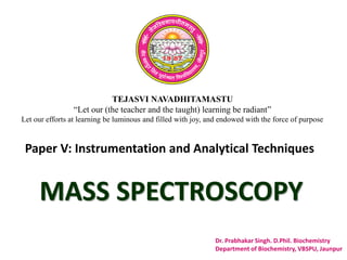 TEJASVI NAVADHITAMASTU
“Let our (the teacher and the taught) learning be radiant”
Let our efforts at learning be luminous and filled with joy, and endowed with the force of purpose
Paper V: Instrumentation and Analytical Techniques
Dr. Prabhakar Singh. D.Phil. Biochemistry
Department of Biochemistry, VBSPU, Jaunpur
MASS SPECTROSCOPY
 