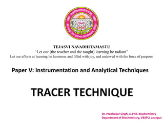 TEJASVI NAVADHITAMASTU
“Let our (the teacher and the taught) learning be radiant”
Let our efforts at learning be luminous and filled with joy, and endowed with the force of purpose
Paper V: Instrumentation and Analytical Techniques
Dr. Prabhakar Singh. D.Phil. Biochemistry
Department of Biochemistry, VBSPU, Jaunpur
TRACER TECHNIQUE
 
