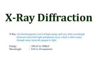 X-Ray Diffraction
X Ray: An electromagnetic wave of high energy and very short wavelength
(between ultraviolet light and gamma rays), which is able to pass
through many materials opaque to light.
Energy : 100 eV to 100keV
Wavelength : 0.01 to 10 nanometer
 