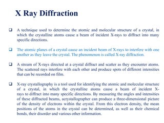 X Ray Diffraction
 A technique used to determine the atomic and molecular structure of a crystal, in
which the crystalline atoms cause a beam of incident X-rays to diffract into many
specific directions.
 The atomic planes of a crystal cause an incident beam of X-rays to interfere with one
another as they leave the crystal. The phenomenon is called X-ray diffraction.
 A stream of X-rays directed at a crystal diffract and scatter as they encounter atoms.
The scattered rays interfere with each other and produce spots of different intensities
that can be recorded on film.
 X-ray crystallography is a tool used for identifying the atomic and molecular structure
of a crystal, in which the crystalline atoms cause a beam of incident X-
rays to diffract into many specific directions. By measuring the angles and intensities
of these diffracted beams, acrystallographer can produce a three-dimensional picture
of the density of electrons within the crystal. From this electron density, the mean
positions of the atoms in the crystal can be determined, as well as their chemical
bonds, their disorder and various other information.
 