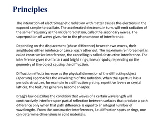 Principles
The interaction of electromagnetic radiation with matter causes the electrons in the
exposed sample to oscillate. The accelerated electrons, in turn, will emit radiation of
the same frequency as the incident radiation, called the secondary waves. The
superposition of waves gives rise to the phenomenon of interference.
Depending on the displacement (phase difference) between two waves, their
amplitudes either reinforce or cancel each other out. The maximum reinforcement is
called constructive interference, the cancelling is called destructive interference. The
interference gives rise to dark and bright rings, lines or spots, depending on the
geometry of the object causing the diffraction.
Diffraction effects increase as the physical dimension of the diffracting object
(aperture) approaches the wavelength of the radiation. When the aperture has a
periodic structure, for example in a diffraction grating, repetitive layers or crystal
lattices, the features generally become sharper.
Bragg’s law describes the condition that waves of a certain wavelength will
constructively interfere upon partial reflection between surfaces that produce a path
difference only when that path difference is equal to an integral number of
wavelengths. From the constructive interferences, i.e. diffraction spots or rings, one
can determine dimensions in solid materials.
 