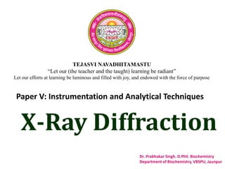 TEJASVI NAVADHITAMASTU
“Let our (the teacher and the taught) learning be radiant”
Let our efforts at learning be luminous and filled with joy, and endowed with the force of purpose
Paper V: Instrumentation and Analytical Techniques
Dr. Prabhakar Singh. D.Phil. Biochemistry
Department of Biochemistry, VBSPU, Jaunpur
X-Ray Diffraction
 
