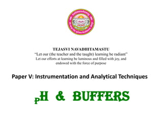 TEJASVI NAVADHITAMASTU
“Let our (the teacher and the taught) learning be radiant”
Let our efforts at learning be luminous and filled with joy, and
endowed with the force of purpose
Paper V: Instrumentation and Analytical Techniques
pH & BUFFERS
 