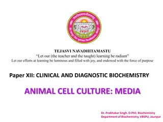 TEJASVI NAVADHITAMASTU
“Let our (the teacher and the taught) learning be radiant”
Let our efforts at learning be luminous and filled with joy, and endowed with the force of purpose
Paper XII: CLINICAL AND DIAGNOSTIC BIOCHEMISTRY
Dr. Prabhakar Singh. D.Phil. Biochemistry
Department of Biochemistry, VBSPU, Jaunpur
ANIMAL CELL CULTURE: MEDIA
 