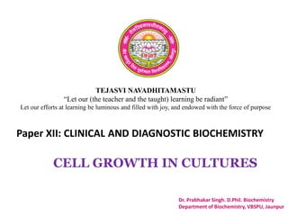 TEJASVI NAVADHITAMASTU
“Let our (the teacher and the taught) learning be radiant”
Let our efforts at learning be luminous and filled with joy, and endowed with the force of purpose
Paper XII: CLINICAL AND DIAGNOSTIC BIOCHEMISTRY
Dr. Prabhakar Singh. D.Phil. Biochemistry
Department of Biochemistry, VBSPU, Jaunpur
CELL GROWTH IN CULTURES
 