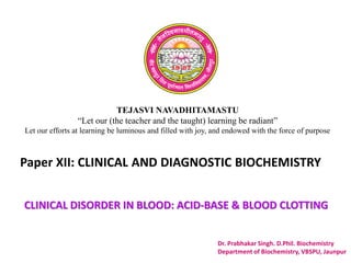 TEJASVI NAVADHITAMASTU
“Let our (the teacher and the taught) learning be radiant”
Let our efforts at learning be luminous and filled with joy, and endowed with the force of purpose
Paper XII: CLINICAL AND DIAGNOSTIC BIOCHEMISTRY
Dr. Prabhakar Singh. D.Phil. Biochemistry
Department of Biochemistry, VBSPU, Jaunpur
CLINICAL DISORDER IN BLOOD: ACID-BASE & BLOOD CLOTTING
 