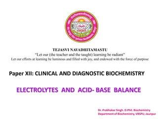 TEJASVI NAVADHITAMASTU
“Let our (the teacher and the taught) learning be radiant”
Let our efforts at learning be luminous and filled with joy, and endowed with the force of purpose
Paper XII: CLINICAL AND DIAGNOSTIC BIOCHEMISTRY
Dr. Prabhakar Singh. D.Phil. Biochemistry
Department of Biochemistry, VBSPU, Jaunpur
ELECTROLYTES AND ACID- BASE BALANCE
 