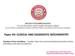 TEJASVI NAVADHITAMASTU
“Let our (the teacher and the taught) learning be radiant”
Let our efforts at learning be luminous and filled with joy, and endowed with the force of purpose
Paper XII: CLINICAL AND DIAGNOSTIC BIOCHEMISTRY
Dr. Prabhakar Singh. D.Phil. Biochemistry
Department of Biochemistry, VBSPU, Jaunpur
Disorders of liver and kidney – Jaundice, fatty liver, normal and abnormal functions of liver
and kidney, Inulin and urea clearance.
 