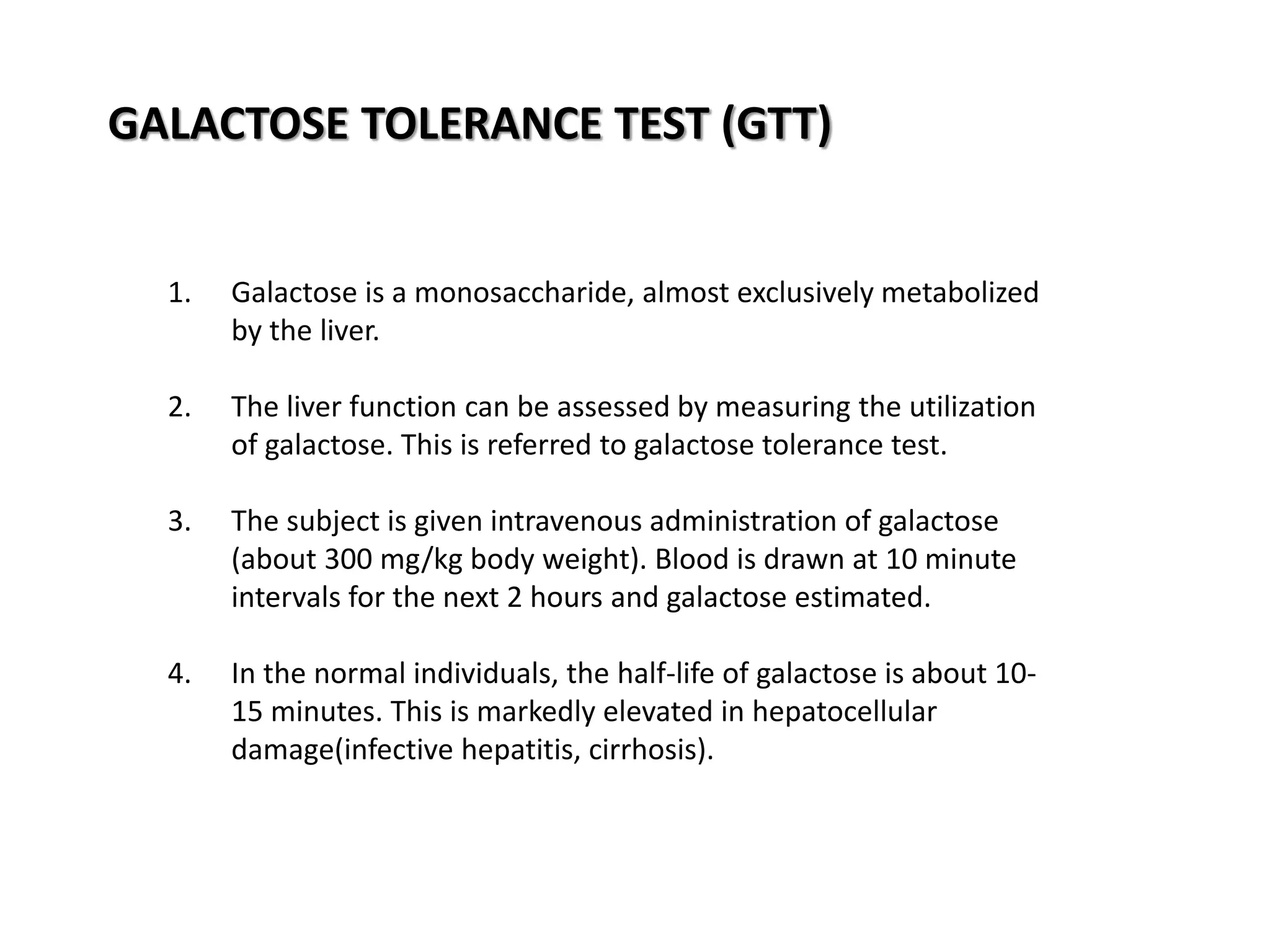 GALACTOSE TOLERANCE TEST (GTT)
1. Galactose is a monosaccharide, almost exclusively metabolized
by the liver.
2. The liver function can be assessed by measuring the utilization
of galactose. This is referred to galactose tolerance test.
3. The subject is given intravenous administration of galactose
(about 300 mg/kg body weight). Blood is drawn at 10 minute
intervals for the next 2 hours and galactose estimated.
4. In the normal individuals, the half-life of galactose is about 10-
15 minutes. This is markedly elevated in hepatocellular
damage(infective hepatitis, cirrhosis).
 