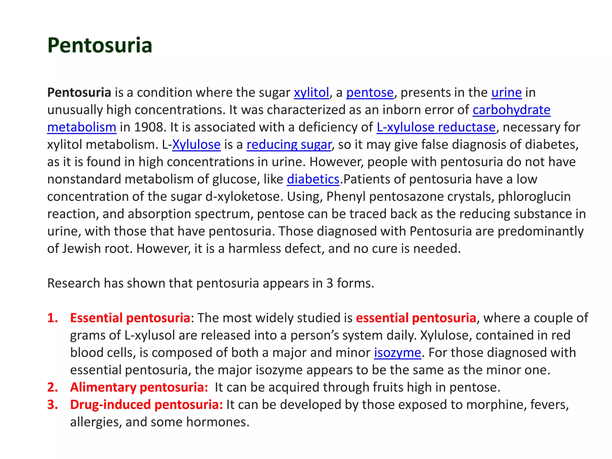 Pentosuria
Pentosuria is a condition where the sugar xylitol, a pentose, presents in the urine in
unusually high concentrations. It was characterized as an inborn error of carbohydrate
metabolism in 1908. It is associated with a deficiency of L-xylulose reductase, necessary for
xylitol metabolism. L-Xylulose is a reducing sugar, so it may give false diagnosis of diabetes,
as it is found in high concentrations in urine. However, people with pentosuria do not have
nonstandard metabolism of glucose, like diabetics.Patients of pentosuria have a low
concentration of the sugar d-xyloketose. Using, Phenyl pentosazone crystals, phloroglucin
reaction, and absorption spectrum, pentose can be traced back as the reducing substance in
urine, with those that have pentosuria. Those diagnosed with Pentosuria are predominantly
of Jewish root. However, it is a harmless defect, and no cure is needed.
Research has shown that pentosuria appears in 3 forms.
1. Essential pentosuria: The most widely studied is essential pentosuria, where a couple of
grams of L-xylusol are released into a person’s system daily. Xylulose, contained in red
blood cells, is composed of both a major and minor isozyme. For those diagnosed with
essential pentosuria, the major isozyme appears to be the same as the minor one.
2. Alimentary pentosuria: It can be acquired through fruits high in pentose.
3. Drug-induced pentosuria: It can be developed by those exposed to morphine, fevers,
allergies, and some hormones.
 