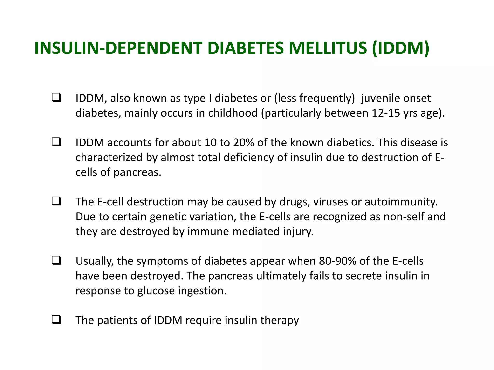 INSULIN-DEPENDENT DIABETES MELLITUS (IDDM)
 IDDM, also known as type I diabetes or (less frequently) juvenile onset
diabetes, mainly occurs in childhood (particularly between 12-15 yrs age).
 IDDM accounts for about 10 to 20% of the known diabetics. This disease is
characterized by almost total deficiency of insulin due to destruction of E-
cells of pancreas.
 The E-cell destruction may be caused by drugs, viruses or autoimmunity.
Due to certain genetic variation, the E-cells are recognized as non-self and
they are destroyed by immune mediated injury.
 Usually, the symptoms of diabetes appear when 80-90% of the E-cells
have been destroyed. The pancreas ultimately fails to secrete insulin in
response to glucose ingestion.
 The patients of IDDM require insulin therapy
 