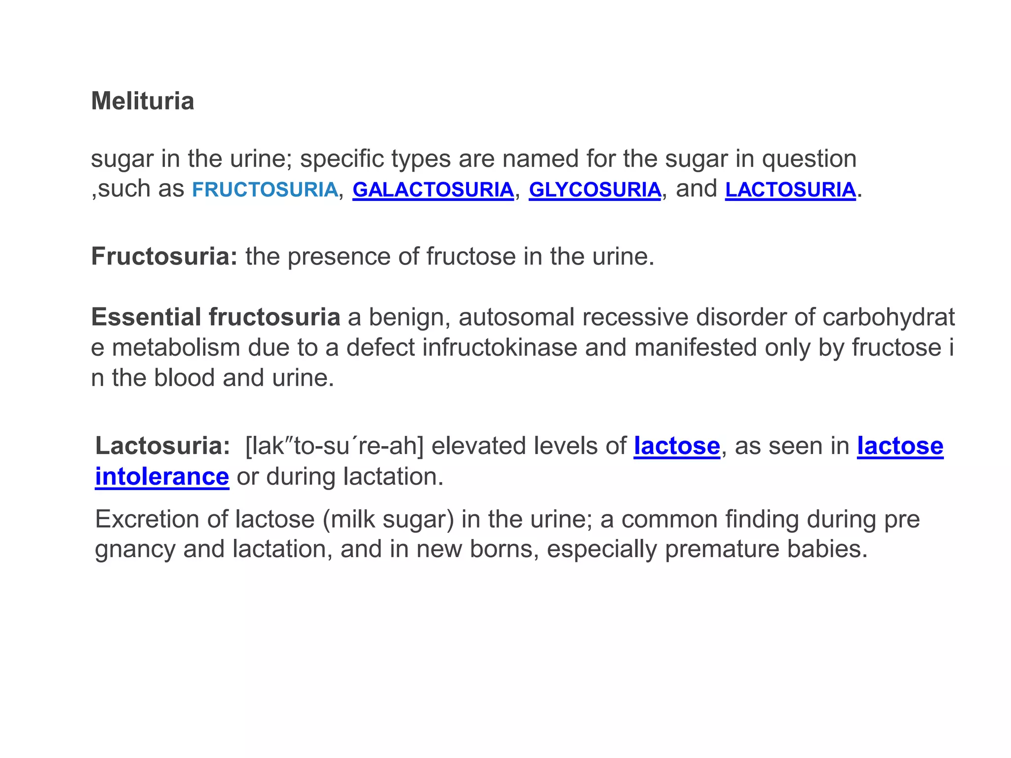 Melituria
sugar in the urine; specific types are named for the sugar in question
,such as FRUCTOSURIA, GALACTOSURIA, GLYCOSURIA, and LACTOSURIA.
Fructosuria: the presence of fructose in the urine.
Essential fructosuria a benign, autosomal recessive disorder of carbohydrat
e metabolism due to a defect infructokinase and manifested only by fructose i
n the blood and urine.
Excretion of lactose (milk sugar) in the urine; a common finding during pre
gnancy and lactation, and in new borns, especially premature babies.
Lactosuria: [lak″to-su´re-ah] elevated levels of lactose, as seen in lactose
intolerance or during lactation.
 
