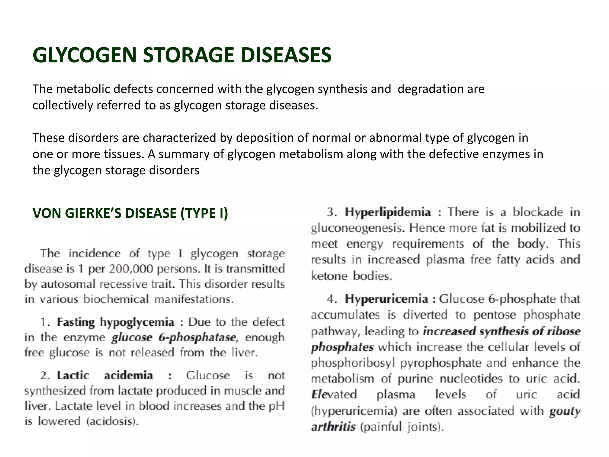 GLYCOGEN STORAGE DISEASES
The metabolic defects concerned with the glycogen synthesis and degradation are
collectively referred to as glycogen storage diseases.
These disorders are characterized by deposition of normal or abnormal type of glycogen in
one or more tissues. A summary of glycogen metabolism along with the defective enzymes in
the glycogen storage disorders
VON GIERKE’S DISEASE (TYPE I)
 