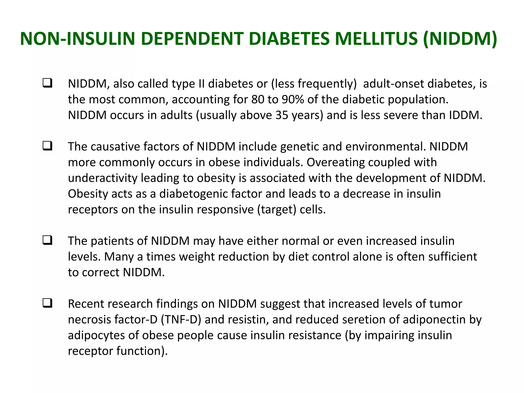 NON-INSULIN DEPENDENT DIABETES MELLITUS (NIDDM)
 NIDDM, also called type II diabetes or (less frequently) adult-onset diabetes, is
the most common, accounting for 80 to 90% of the diabetic population.
NIDDM occurs in adults (usually above 35 years) and is less severe than IDDM.
 The causative factors of NIDDM include genetic and environmental. NIDDM
more commonly occurs in obese individuals. Overeating coupled with
underactivity leading to obesity is associated with the development of NIDDM.
Obesity acts as a diabetogenic factor and leads to a decrease in insulin
receptors on the insulin responsive (target) cells.
 The patients of NIDDM may have either normal or even increased insulin
levels. Many a times weight reduction by diet control alone is often sufficient
to correct NIDDM.
 Recent research findings on NIDDM suggest that increased levels of tumor
necrosis factor-D (TNF-D) and resistin, and reduced seretion of adiponectin by
adipocytes of obese people cause insulin resistance (by impairing insulin
receptor function).
 
