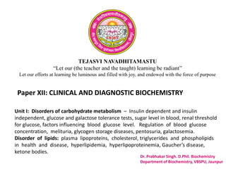 TEJASVI NAVADHITAMASTU
“Let our (the teacher and the taught) learning be radiant”
Let our efforts at learning be luminous and filled with joy, and endowed with the force of purpose
Paper XII: CLINICAL AND DIAGNOSTIC BIOCHEMISTRY
Dr. Prabhakar Singh. D.Phil. Biochemistry
Department of Biochemistry, VBSPU, Jaunpur
Unit I: Disorders of carbohydrate metabolism – Insulin dependent and insulin
independent, glucose and galactose tolerance tests, sugar level in blood, renal threshold
for glucose, factors influencing blood glucose level. Regulation of blood glucose
concentration, melituria, glycogen storage diseases, pentosuria, galactosemia.
Disorder of lipids: plasma lipoproteins, cholesterol, triglycerides and phospholipids
in health and disease, hyperlipidemia, hyperlipoproteinemia, Gaucher’s disease,
ketone bodies.
 