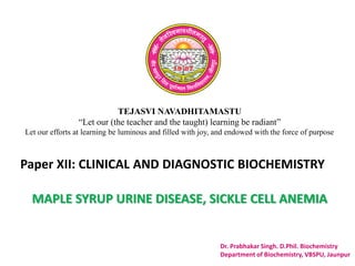 TEJASVI NAVADHITAMASTU
“Let our (the teacher and the taught) learning be radiant”
Let our efforts at learning be luminous and filled with joy, and endowed with the force of purpose
Paper XII: CLINICAL AND DIAGNOSTIC BIOCHEMISTRY
Dr. Prabhakar Singh. D.Phil. Biochemistry
Department of Biochemistry, VBSPU, Jaunpur
MAPLE SYRUP URINE DISEASE, SICKLE CELL ANEMIA
 