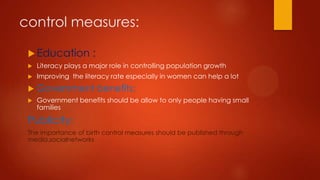 control measures:
 Education

:



Literacy plays a major role in controlling population growth



Improving the literacy rate especially in women can help a lot



Government benefits:



Government benefits should be allow to only people having small
families

Publicity:
The importance of birth control measures should be published through
media,socialnetworks

 