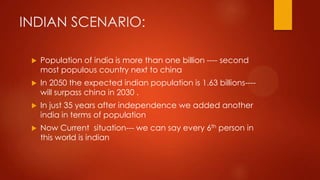 INDIAN SCENARIO:


Population of india is more than one billion ---- second
most populous country next to china



In 2050 the expected indian population is 1.63 billions---will surpass china in 2030 .



In just 35 years after independence we added another
india in terms of population



Now Current situation--- we can say every 6th person in
this world is indian

 