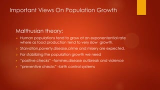 Important Views On Population Growth
Malthusian theory:


Human populations tend to grow at an exponentential rate
where as food production tend to very slow growth.



Starvation,poverty,disease,crime and misery are expected.



For stabilizing the population growth we need



“positive checks” –famines,disease outbreak and violence



“preventive checks” –birth control systems

 