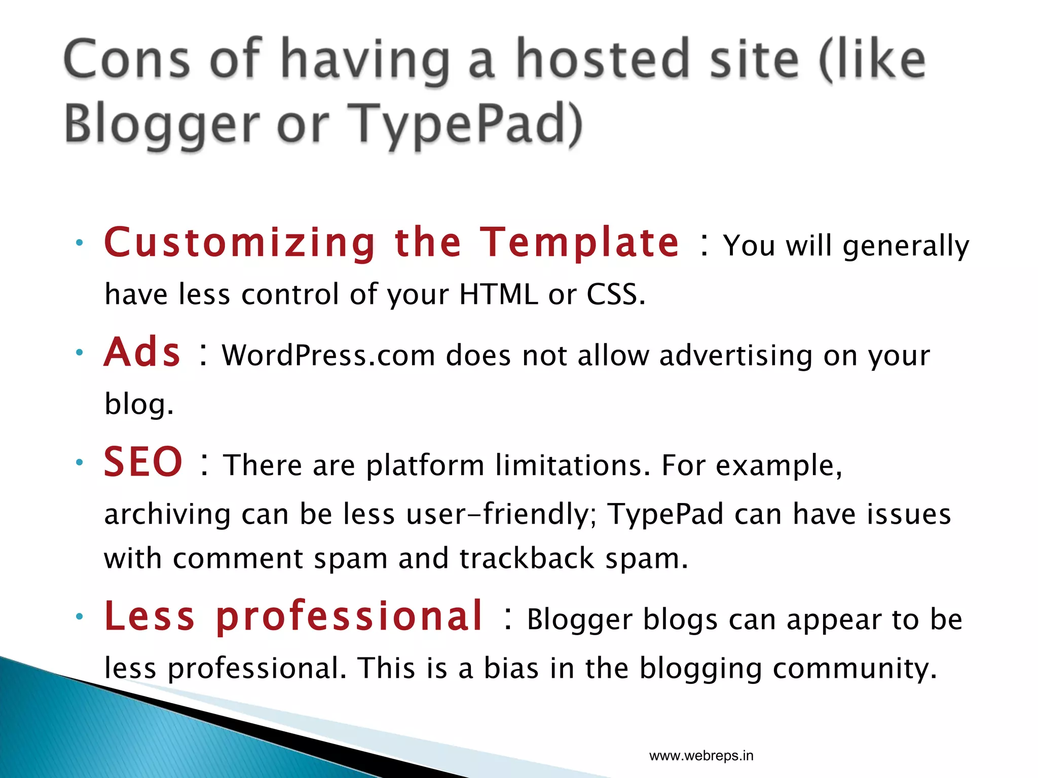 Customizing the Template  :  You will generally have less control of your HTML or CSS.  Ads  :  WordPress.com does not allow advertising on your blog. SEO   :  There are platform limitations. For example, archiving can be less user-friendly; TypePad can have issues with comment spam and trackback spam. Less professional  :  Blogger blogs can appear to be less professional. This is a bias in the blogging community. www.webreps.in 