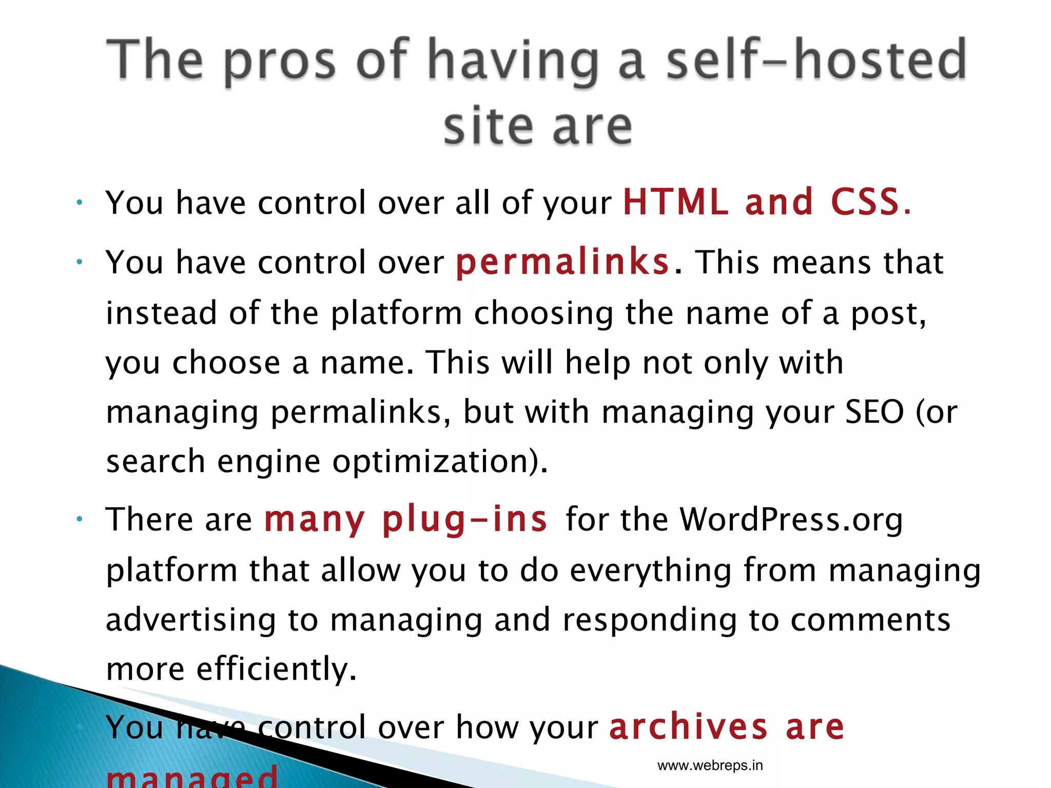 You have control over all of your  HTML and CSS . You have control over  permalinks .  This means that instead of the platform choosing the name of a post, you choose a name. This will help not only with managing permalinks, but with managing your SEO (or search engine optimization). There are  many plug-ins  for the WordPress.org platform that allow you to do everything from managing advertising to managing and responding to comments more efficiently. You have control over how your  archives are managed . www.webreps.in 