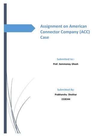 Assignment on American
Connector Company (ACC)
Case
Submitted to:-
Prof. Sommonoy Ghosh
Submitted By:
Prabhanshu Shekhar
15IB344
 