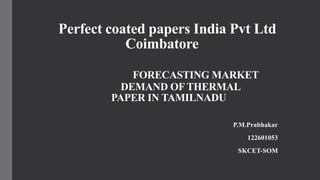 Perfect coated papers India Pvt Ltd
Coimbatore
FORECASTING MARKET
DEMAND OF THERMAL
PAPER IN TAMILNADU
P.M.Prabhakar
122601053
SKCET-SOM
 