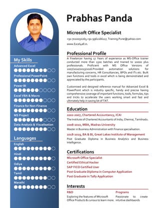 My Skills
Advanced Excel
Professional PowerPoint
Power BI
Excel VBA & Macro
Finance for Non-Finance
MS Project
Data Analysis & Visualisation
Languages
English
Hindi
Odiya
Tamil
Marathi
Microsoft Office Specialist
+91-7020050265,+91-9962166117, Training.Pune@yahoo.com
www.Excel4all.in.
Professional Profile
A Freelancer having 17 Years of experience as MS-Office trainer
conducted more than 1500 batches and trained to 20000 plus
professionals. Proficient with MS Office Versions of
2007/2010/2013/2016.Provided automation solutions for
manufacturing concerns, HR Consultancies, BPOs and ITs etc. Built
own functions and tools in excel which is being demonstrated and
appreciated by the participants.
Customised and designed reference manual for Advanced Excel &
PowerPoint which is industry specific, handy and precise having
comprehensive coverage of important functions, tools, formulas, tips
and tricks to accelerate the users working smart and fast and
ultimately help in saving lot of TAT.
Education
2002-2007, Chartered Accountancy, ICAI
The Institute of Chartered Accountants of India, Chennai, Tamilnadu.
2008-2010, MBA, Madras University
Master in Business Administration with Finance specialisation.
2018-2019, BA & BI, Great Lakes Institute of Management
Post Graduate Diploma in Business Analytics and Business
Intelligence.
Certifications
Microsoft Office Specialist
Certified Ethical Hacker
SAP FICO Certified User
Post Graduate Diploma in Computer Application
Post Graduate in Tally Application
Interests
R&D
Exploring the features of MIcrosoft
Office Products & curious to learn more.
Programs
Passionate to create
intuitive dashbaords
 