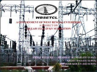 A GOVERNMENT OF WEST BENGAL ENTERPRISE 
A PROJECT ON 
LILUAH 132/33/25 KV SUBSTATION 
PRESENTED BY:- PRABHAT KUMAR (EE/11/012) 
ARIJIT DAS (EE/11/015) 
DIPTESH KOLEY (EE/11/033) 
 