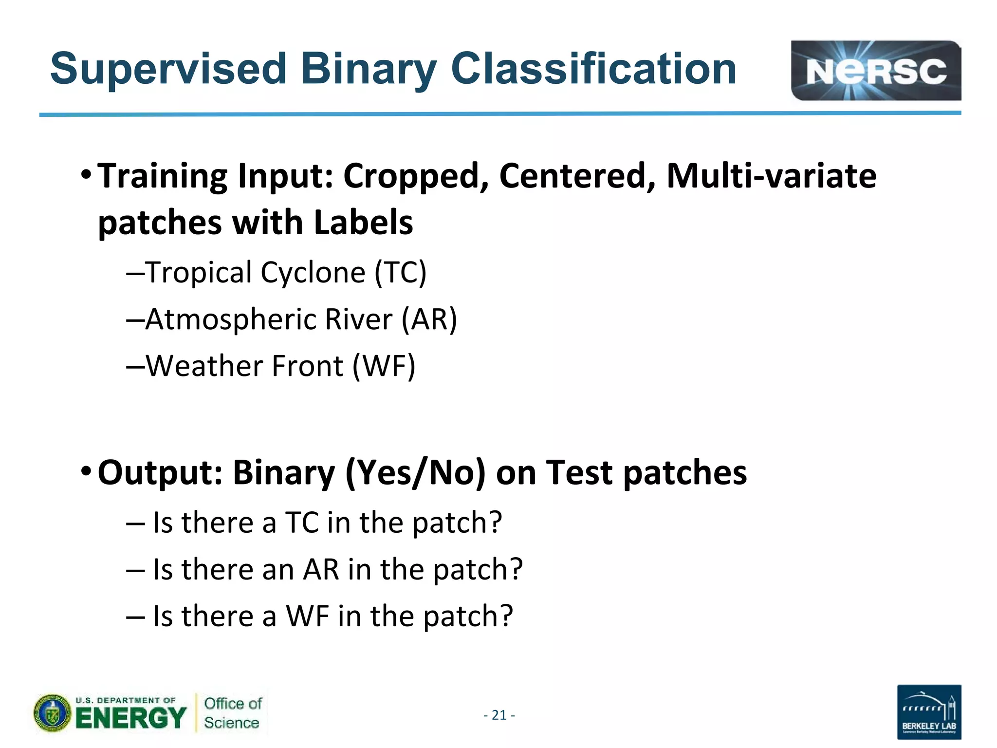 Supervised Binary Classification
•Training Input: Cropped, Centered, Multi-variate
patches with Labels
–Tropical Cyclone (TC)
–Atmospheric River (AR)
–Weather Front (WF)
•Output: Binary (Yes/No) on Test patches
– Is there a TC in the patch?
– Is there an AR in the patch?
– Is there a WF in the patch?
- 21 -
 