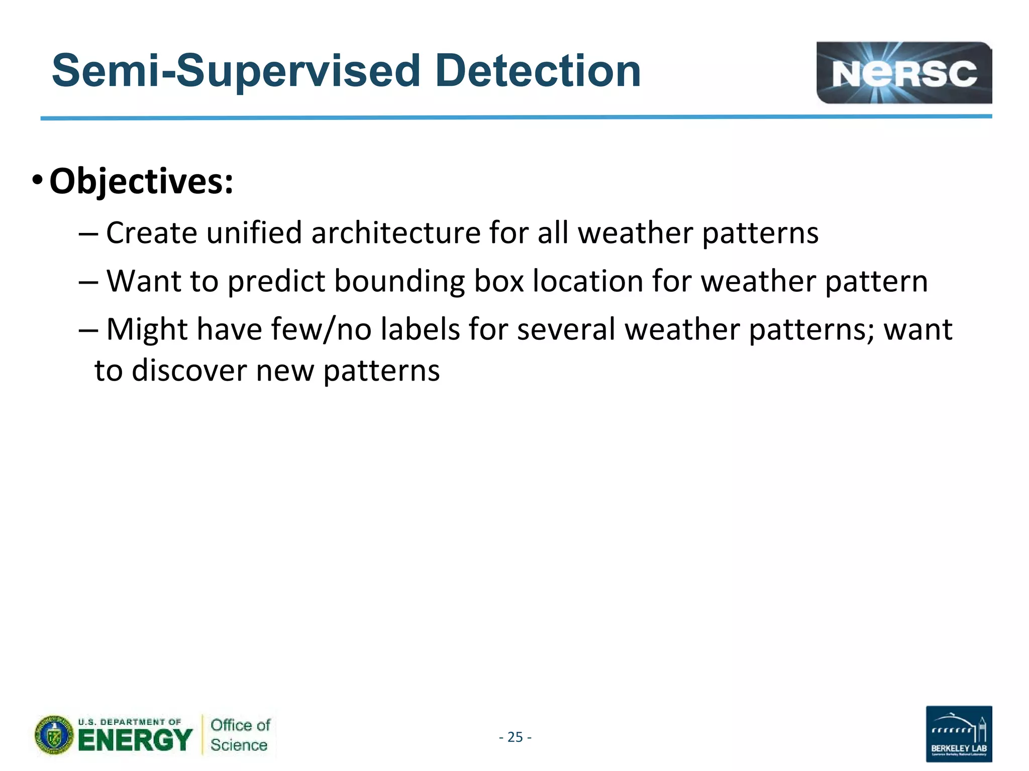 Semi-Supervised Detection
•Objectives:
– Create unified architecture for all weather patterns
– Want to predict bounding box location for weather pattern
– Might have few/no labels for several weather patterns; want
to discover new patterns
- 25 -
 