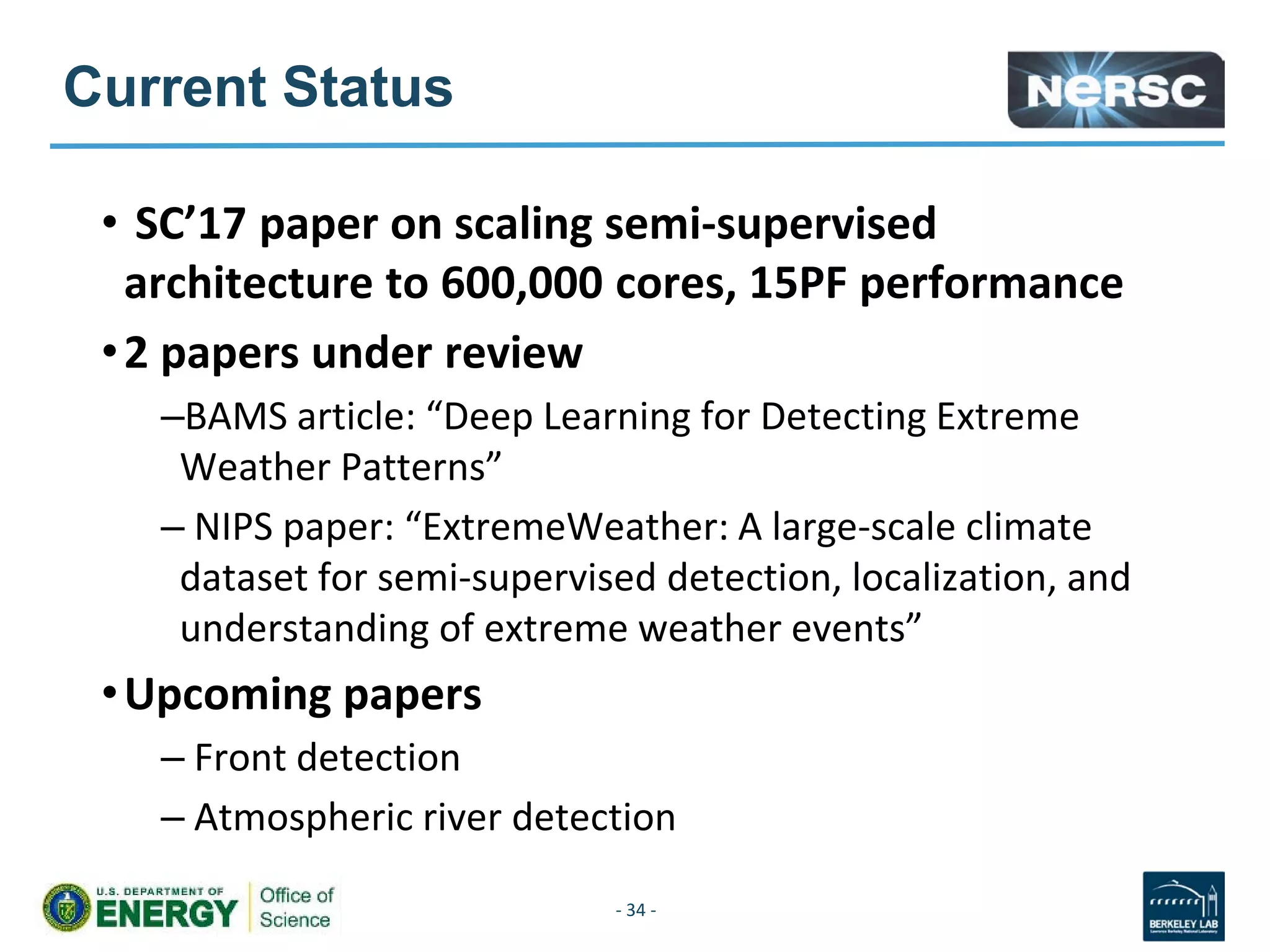 Current Status
• SC’17 paper on scaling semi-supervised
architecture to 600,000 cores, 15PF performance
•2 papers under review
–BAMS article: “Deep Learning for Detecting Extreme
Weather Patterns”
– NIPS paper: “ExtremeWeather: A large-scale climate
dataset for semi-supervised detection, localization, and
understanding of extreme weather events”
•Upcoming papers
– Front detection
– Atmospheric river detection
- 34 -
 