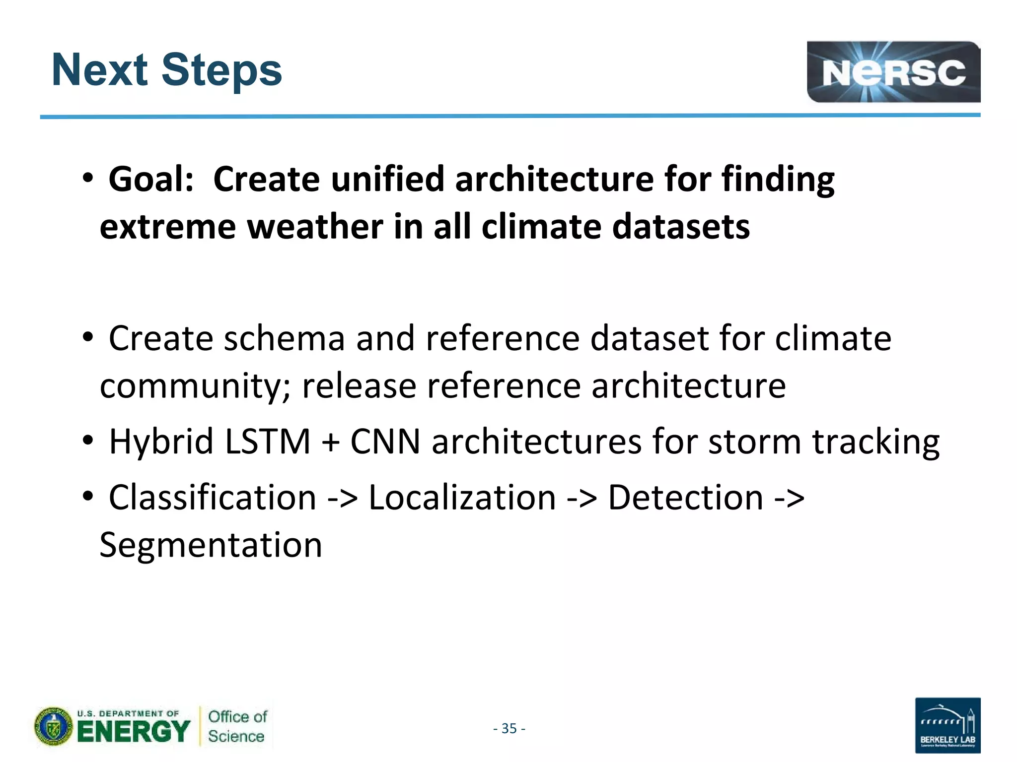 Next Steps
• Goal: Create unified architecture for finding
extreme weather in all climate datasets
• Create schema and reference dataset for climate
community; release reference architecture
• Hybrid LSTM + CNN architectures for storm tracking
• Classification -> Localization -> Detection ->
Segmentation
- 35 -
 
