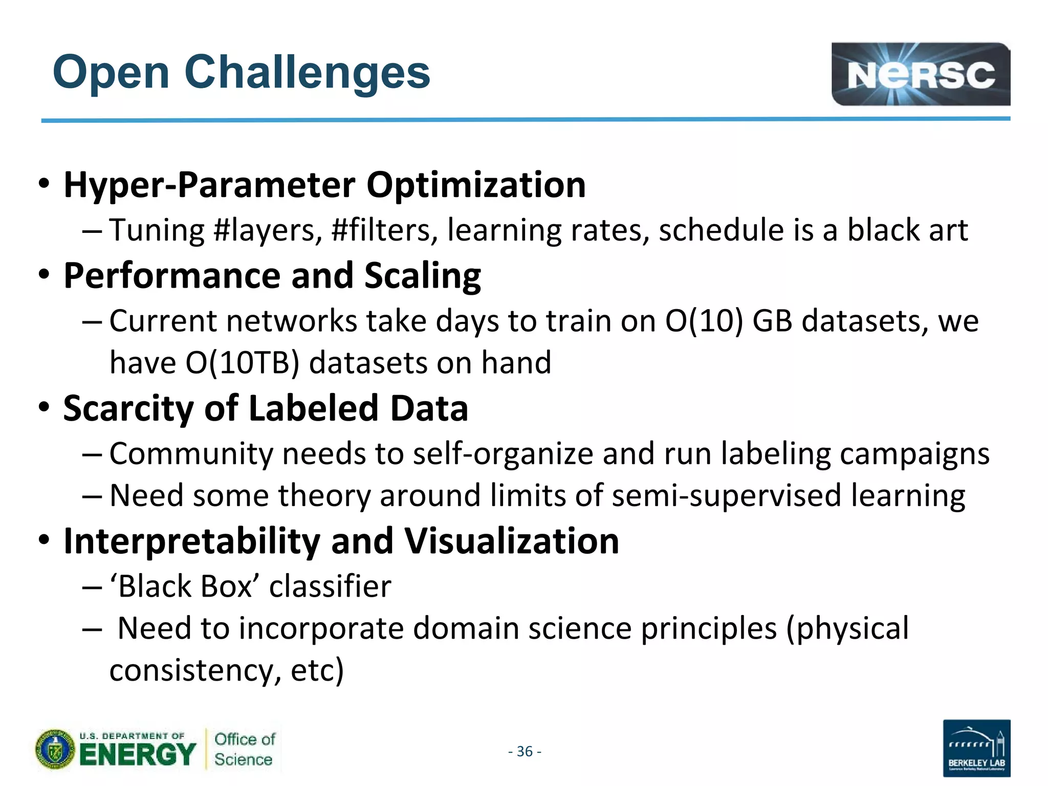 Open Challenges
• Hyper-Parameter Optimization
– Tuning #layers, #filters, learning rates, schedule is a black art
• Performance and Scaling
– Current networks take days to train on O(10) GB datasets, we
have O(10TB) datasets on hand
• Scarcity of Labeled Data
– Community needs to self-organize and run labeling campaigns
– Need some theory around limits of semi-supervised learning
• Interpretability and Visualization
– ‘Black Box’ classifier
– Need to incorporate domain science principles (physical
consistency, etc)
- 36 -
 