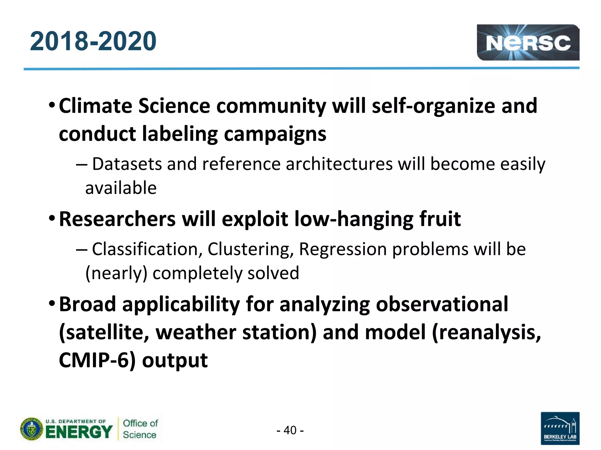 2018-2020
•Climate Science community will self-organize and
conduct labeling campaigns
– Datasets and reference architectures will become easily
available
•Researchers will exploit low-hanging fruit
– Classification, Clustering, Regression problems will be
(nearly) completely solved
•Broad applicability for analyzing observational
(satellite, weather station) and model (reanalysis,
CMIP-6) output
- 40 -
 