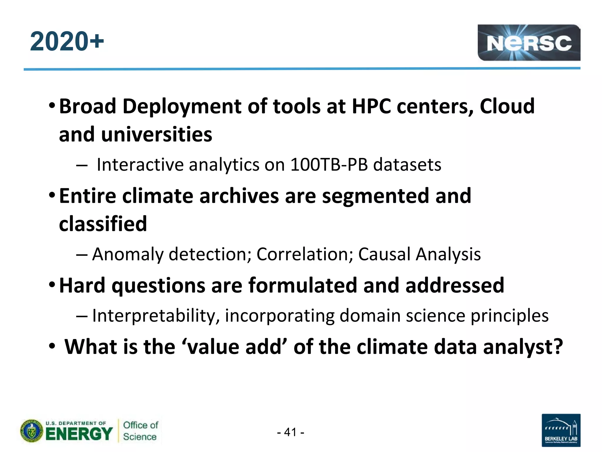 2020+
•Broad Deployment of tools at HPC centers, Cloud
and universities
– Interactive analytics on 100TB-PB datasets
•Entire climate archives are segmented and
classified
– Anomaly detection; Correlation; Causal Analysis
•Hard questions are formulated and addressed
– Interpretability, incorporating domain science principles
• What is the ‘value add’ of the climate data analyst?
- 41 -
 