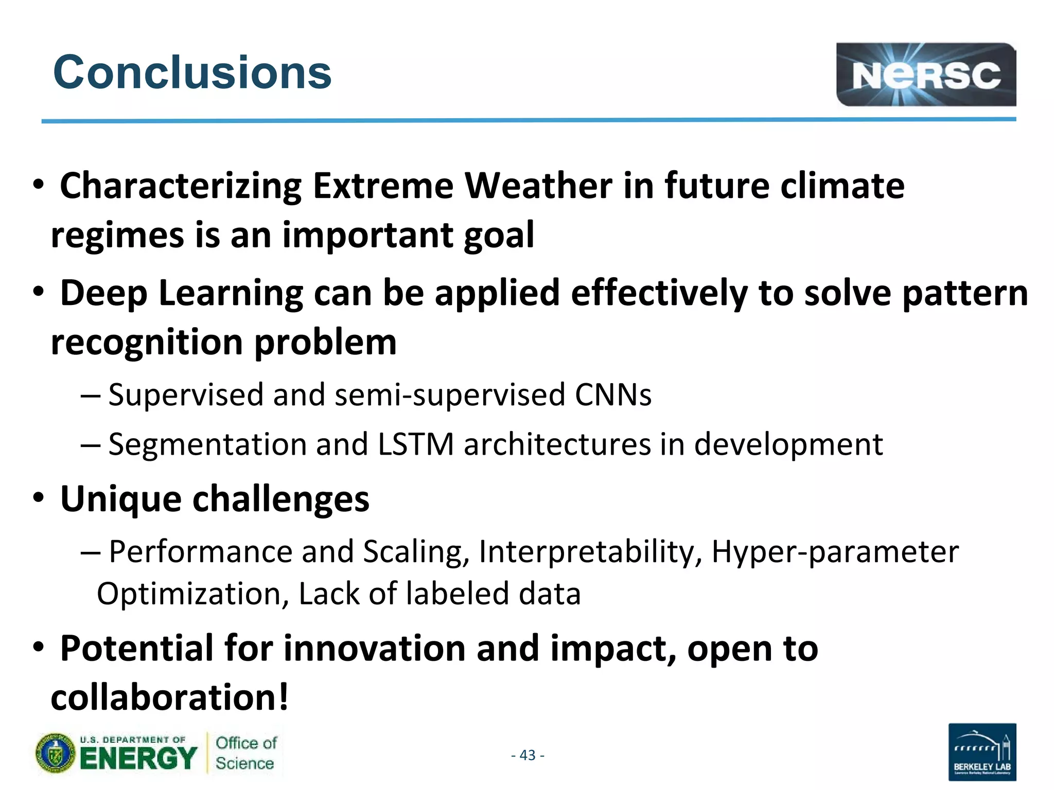 Conclusions
• Characterizing Extreme Weather in future climate
regimes is an important goal
• Deep Learning can be applied effectively to solve pattern
recognition problem
– Supervised and semi-supervised CNNs
– Segmentation and LSTM architectures in development
• Unique challenges
– Performance and Scaling, Interpretability, Hyper-parameter
Optimization, Lack of labeled data
• Potential for innovation and impact, open to
collaboration!
- 43 -
 