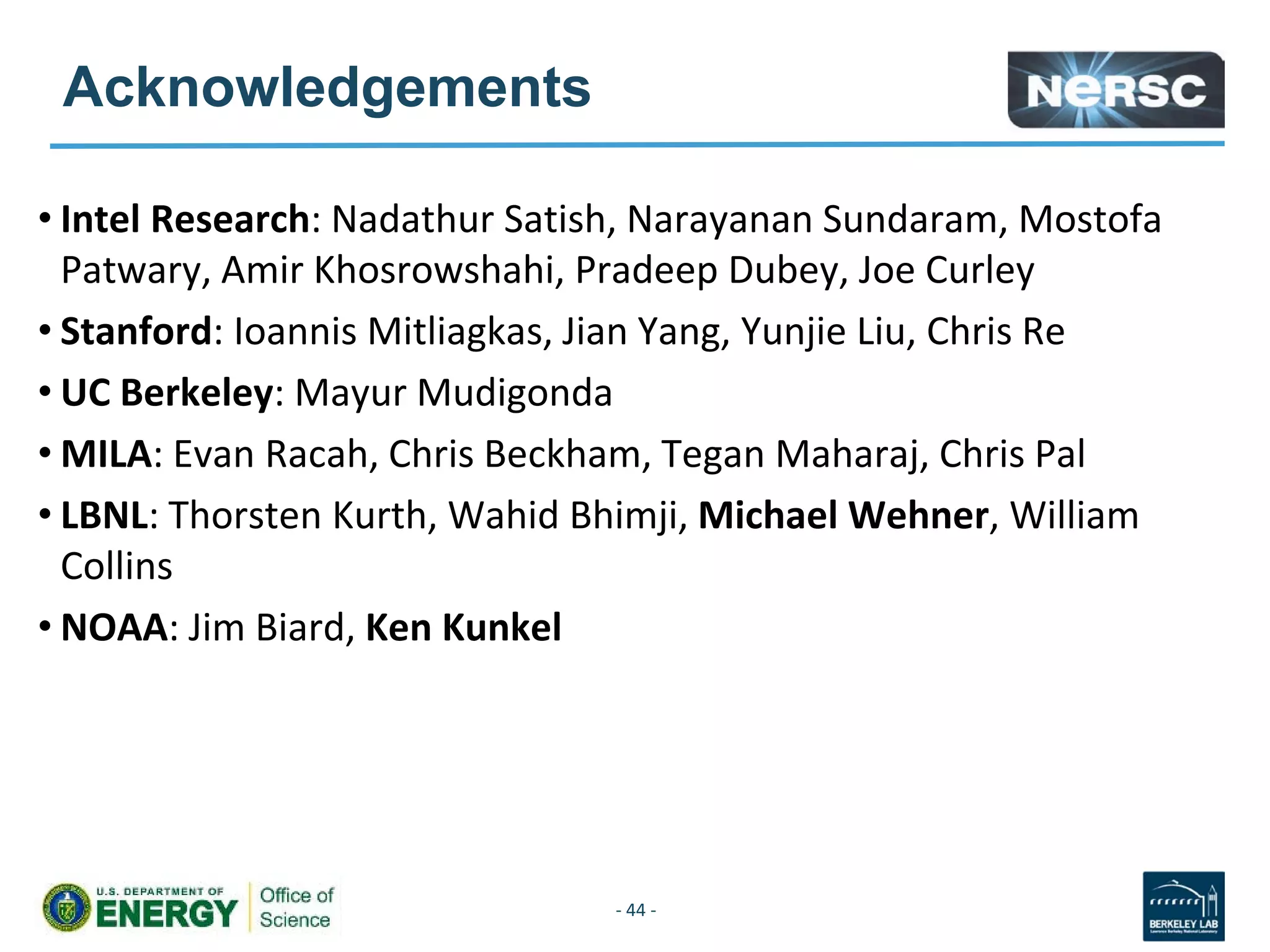 Acknowledgements
• Intel Research: Nadathur Satish, Narayanan Sundaram, Mostofa
Patwary, Amir Khosrowshahi, Pradeep Dubey, Joe Curley
• Stanford: Ioannis Mitliagkas, Jian Yang, Yunjie Liu, Chris Re
• UC Berkeley: Mayur Mudigonda
• MILA: Evan Racah, Chris Beckham, Tegan Maharaj, Chris Pal
• LBNL: Thorsten Kurth, Wahid Bhimji, Michael Wehner, William
Collins
• NOAA: Jim Biard, Ken Kunkel
- 44 -
 