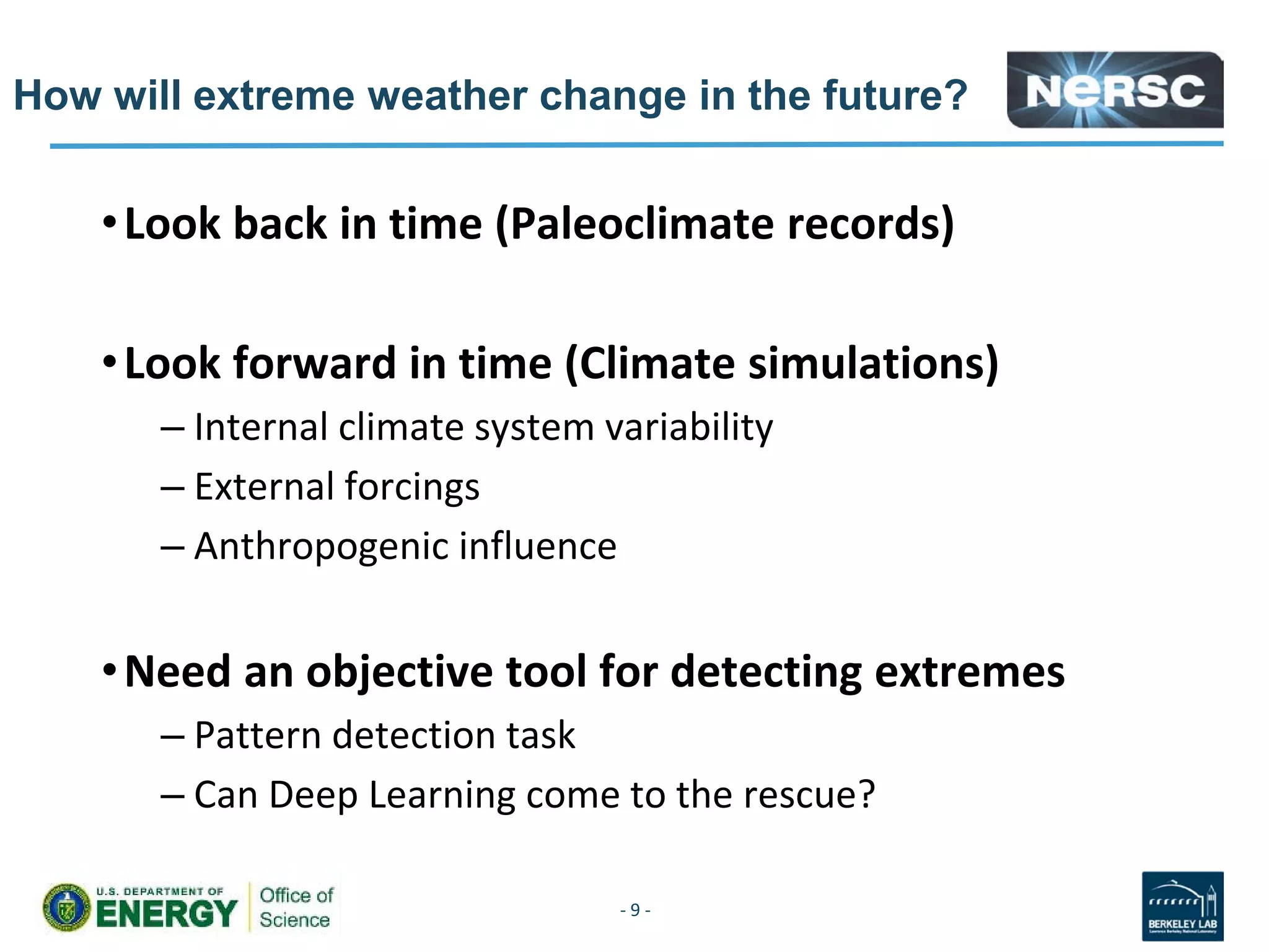 How will extreme weather change in the future?
•Look back in time (Paleoclimate records)
•Look forward in time (Climate simulations)
– Internal climate system variability
– External forcings
– Anthropogenic influence
•Need an objective tool for detecting extremes
– Pattern detection task
– Can Deep Learning come to the rescue?
- 9 -
 