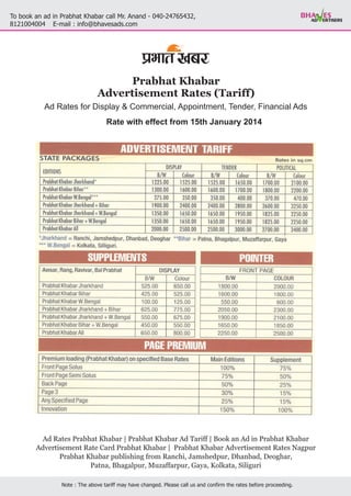 To book an ad in Prabhat Khabar call Mr. Anand - 040-24765432,
E-mail : info@bhavesads.com8121004004
Note : The above tariff may have changed. Please call us and confirm the rates before proceeding.
Prabhat Khabar
Advertisement Rates (Tariff)
Ad Rates | Ad Tariff | Book an Ad in
Advertisement Rate Card Prabhat Khabar | Prabhat Khabar Advertisement Rates Nagpur
Prabhat Khabar publishing from Ranchi, Jamshedpur, Dhanbad, Deoghar,
Patna, Bhagalpur, Muzaffarpur, Gaya, Kolkata, Siliguri
Prabhat Khabar Prabhat Khabar Prabhat Khabar
Ad Rates for Display & Commercial, Appointment, Tender, Financial Ads
Rate with effect from 15th January 2014
 