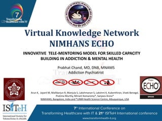 1
Virtual Knowledge Network
NIMHANS ECHO
INNOVATIVE TELE-MENTORING MODEL FOR SKILLED CAPACITY
BUILDING IN ADDICTION & MENTAL HEALTH
Arun K, Jayant M, Mallikarjun R, Manjula S, Lakshmanan S, Lakshmi K, Kubenthiran, Vivek Benegal,
Pratima Murthy, Miriam Komaromy*, Sanjeev Arora*
NIMHANS, Bangalore, India and *UNM Health Science Centre, Albuquerque, USA
Prabhat Chand, MD, DNB, MNAMS
Addiction Psychiatrist
 