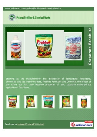 Starting as the manufacturer and distributor of agricultural fertilizers,
chemicals and sea weed extracts, Prabhat Fertilizer and Chemical the leader of
the same but has also become producer of zinc sulphate monohydrate
agricultural fertilizers.
 