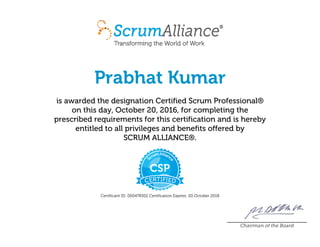 Prabhat Kumar
is awarded the designation Certified Scrum Professional®
on this day, October 20, 2016, for completing the
prescribed requirements for this certification and is hereby
entitled to all privileges and benefits offered by
SCRUM ALLIANCE®.
Certificant ID: 000478302 Certification Expires: 20 October 2018
Chairman of the Board
 